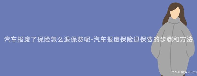 汽车报废了保险怎么退保费呢-汽车报废保险退保费的步骤和方法