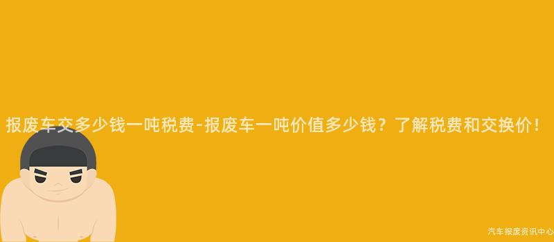 报废车交多少钱一吨税费-报废车一吨价值多少钱？了解税费和交换价！