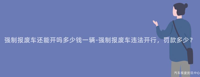 强制报废车还能开吗多少钱一辆-强制报废车违法开行，罚款多少？