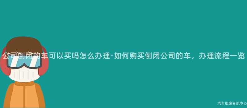 公司倒闭的车可以买吗怎么办理-如何购买倒闭公司的车，办理流程一览