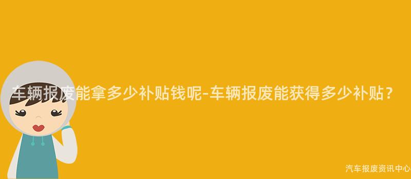车辆报废能拿多少补贴钱呢-车辆报废能获得多少补贴？
