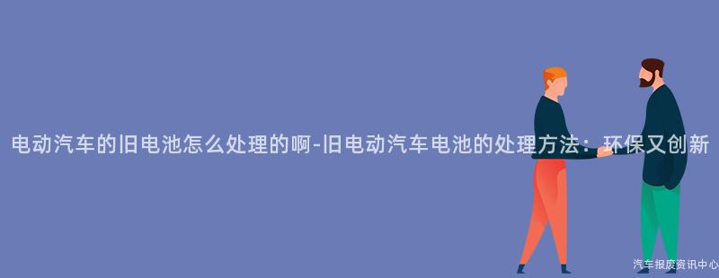 电动汽车的旧电池怎么处理的啊-旧电动汽车电池的处理方法：环保又创新