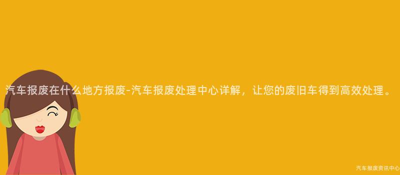 汽车报废在什么地方报废-汽车报废处理中心详解，让您的废旧车得到高效处理。