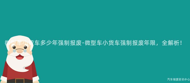 微型车小货车多少年强制报废-微型车小货车强制报废年限，全解析！