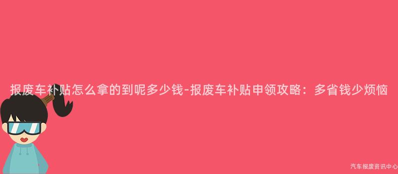 报废车补贴怎么拿的到呢多少钱-报废车补贴申领攻略：多省钱少烦恼