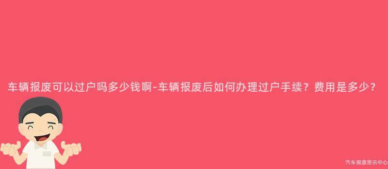 车辆报废可以过户吗多少钱啊-车辆报废后如何办理过户手续？费用是多少？