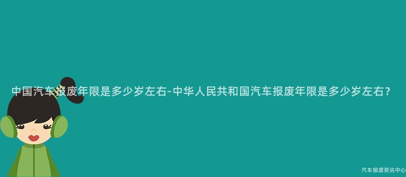 中国汽车报废年限是多少岁左右-中华人民共和国汽车报废年限是多少岁左右？