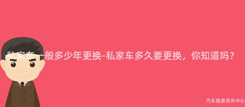 私家车一般多少年更换-私家车多久要更换，你知道吗？