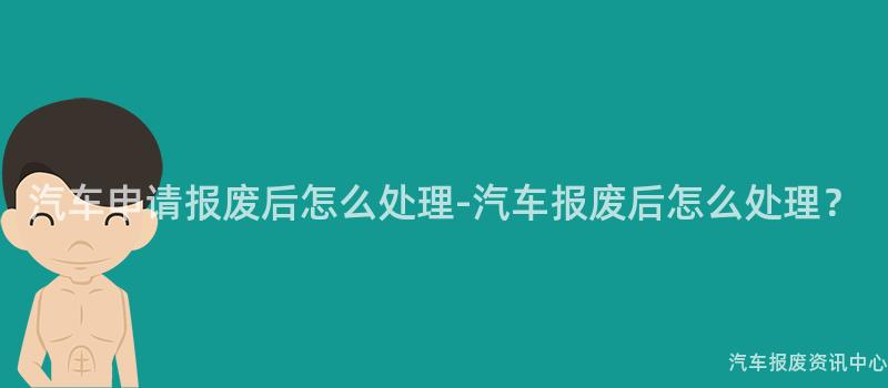 汽车申请报废后怎么处理-汽车报废后怎么处理？