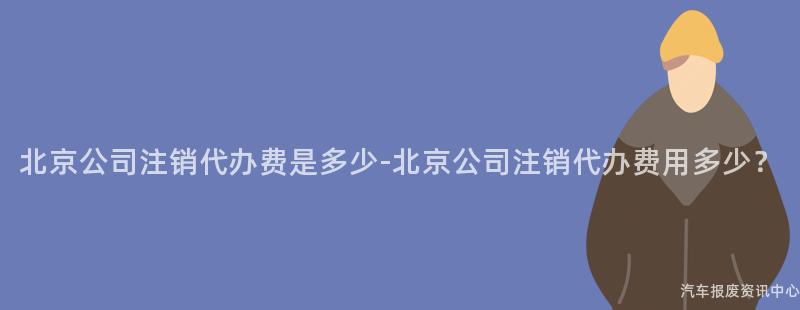 北京公司注销代办费是多少-北京公司注销代办费用多少？