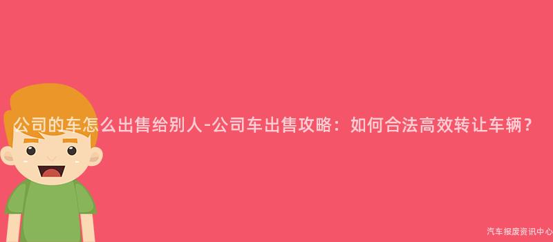公司的车怎么出售给别人-公司车出售攻略：如何合法高效转让车辆？