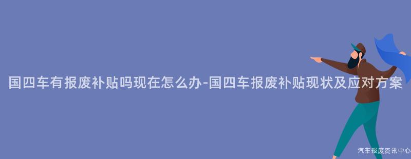 国四车有报废补贴吗现在怎么办-国四车报废补贴现状及应对方案