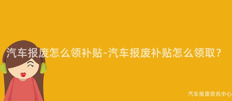 汽车报废怎么领补贴-汽车报废补贴怎么领取？
