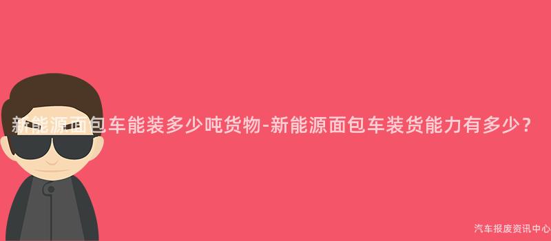 新能源面包车能装多少吨货物-新能源面包车装货能力有多少？