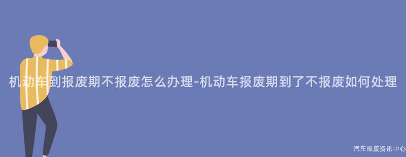 机动车到报废期不报废怎么办理-机动车报废期到了不报废如何处理