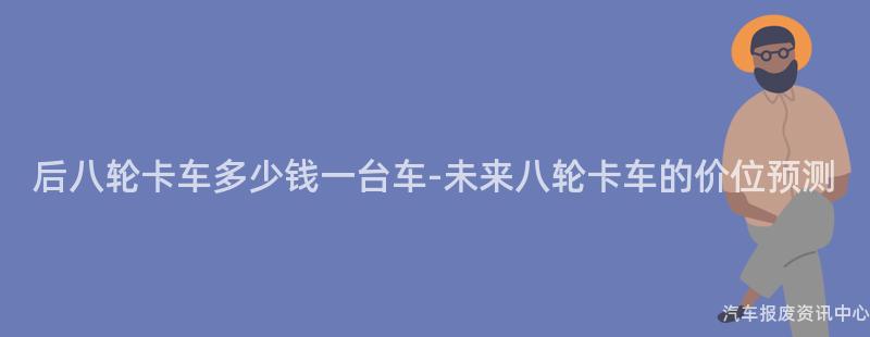 后八轮卡车多少钱一台车-未来八轮卡车的价位预测