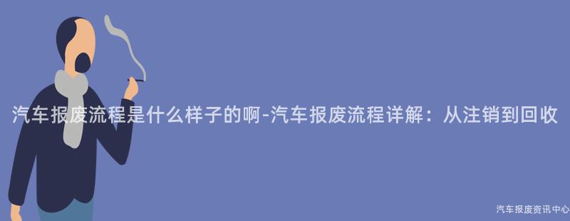 汽车报废流程是什么样子的啊-汽车报废流程详解：从注销到回收