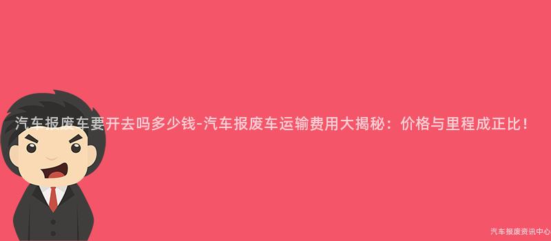 汽车报废车要开去吗多少钱-汽车报废车运输费用大揭秘：价格与里程成正比！