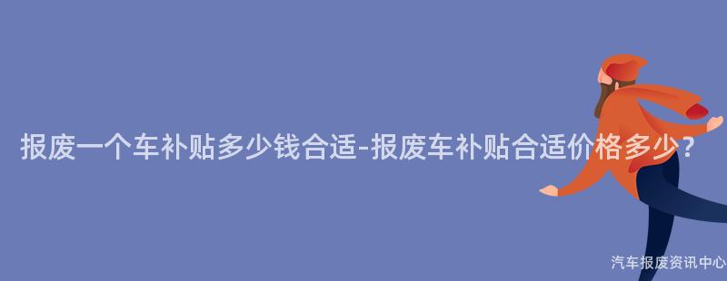 报废一个车补贴多少钱合适-报废车补贴合适价格多少？
