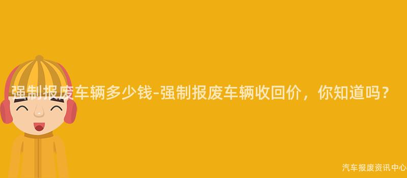 强制报废车辆多少钱-强制报废车辆收回价，你知道吗？