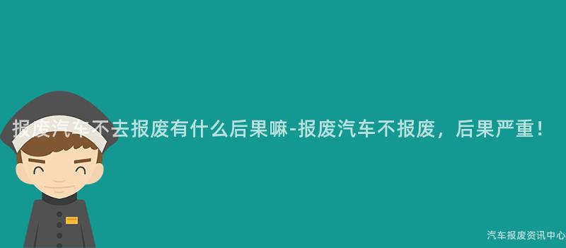 报废汽车不去报废有什么后果嘛-报废汽车不报废，后果严重！