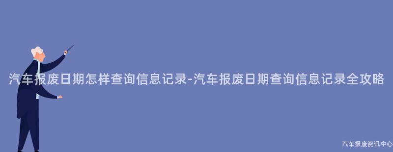 汽车报废日期怎样查询信息记录-汽车报废日期查询信息记录全攻略