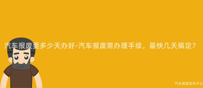 汽车报废要多少天办好-汽车报废需办理手续，最快几天搞定？
