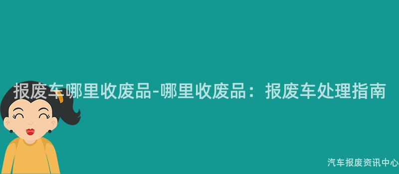 报废车哪里收废品-哪里收废品：报废车处理指南