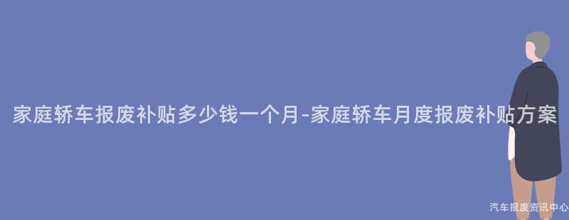 家庭轿车报废补贴多少钱一个月-家庭轿车月度报废补贴方案