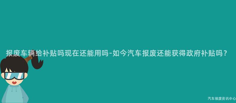 报废车辆给补贴吗现在还能用吗-如今汽车报废还能获得政府补贴吗？