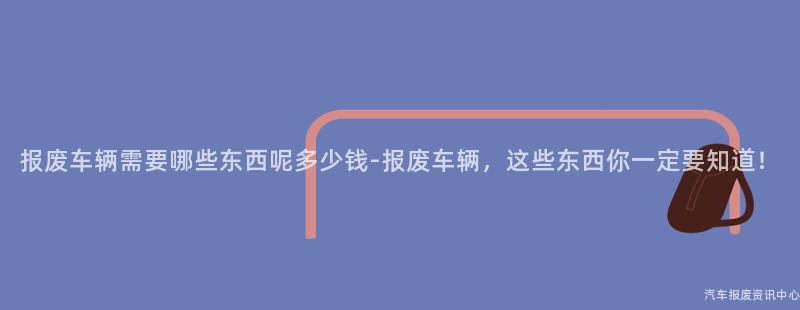 报废车辆需要哪些东西呢多少钱-报废车辆，这些东西你一定要知道！