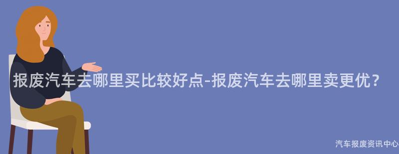 报废汽车去哪里买比较好点-报废汽车去哪里卖更优？