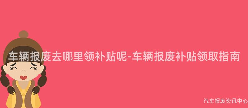 车辆报废去哪里领补贴呢-车辆报废补贴领取指南