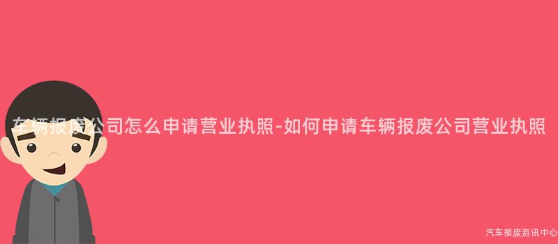 车辆报废公司怎么申请营业执照-如何申请车辆报废公司营业执照
