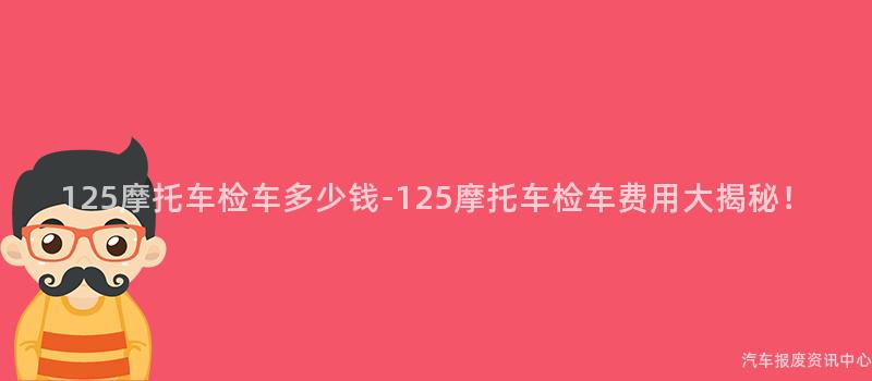 125摩托车检车多少钱-125摩托车检车费用大揭秘！