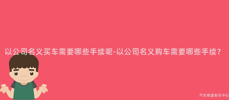 以公司名义买车需要哪些手续呢-以公司名义购车需要哪些手续？