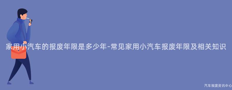 家用小汽车的报废年限是多少年-常见家用小汽车报废年限及相关知识