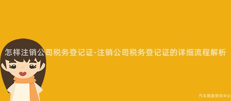 怎样注销公司税务登记证-注销公司税务登记证的详细流程解析