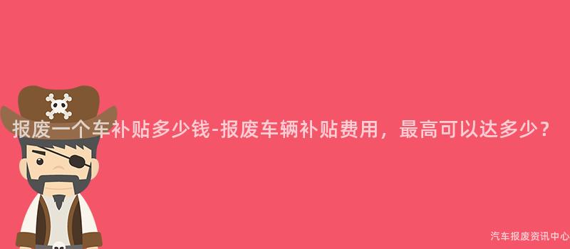 报废一个车补贴多少钱-报废车辆补贴费用，最高可以达多少？