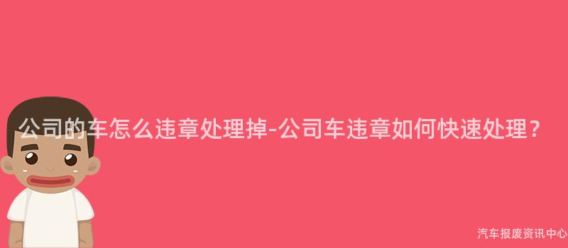 公司的车怎么违章处理掉-公司车违章如何快速处理？