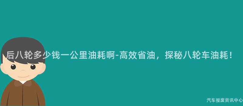 后八轮多少钱一公里油耗啊-高效省油，探秘八轮车油耗！