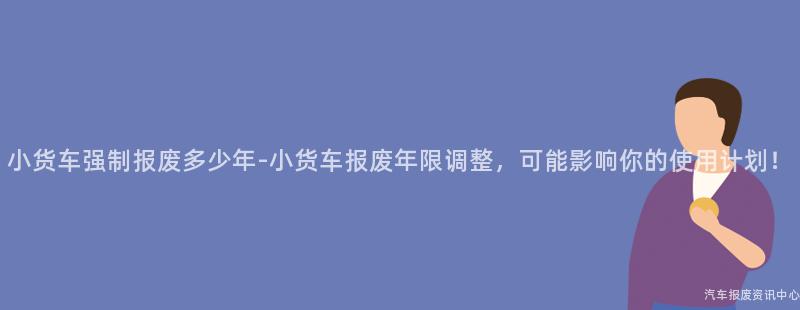 小货车强制报废多少年-小货车报废年限调整，可能影响你的使用计划！