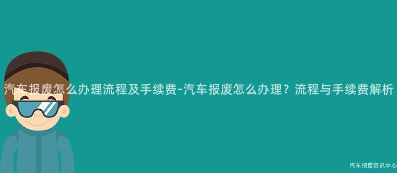 汽车报废怎么办理流程及手续费-汽车报废怎么办理？流程与手续费解析