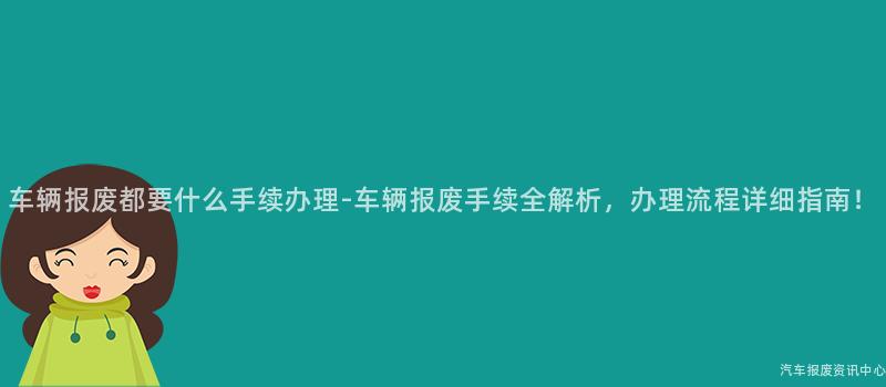 车辆报废都要什么手续办理-车辆报废手续全解析，办理流程详细指南！