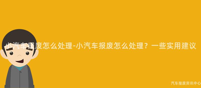 小汽车报废怎么处理-小汽车报废怎么处理？一些实用建议