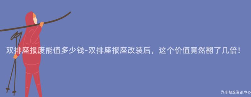 双排座报废能值多少钱-双排座报座改装后，这个价值竟然翻了几倍！