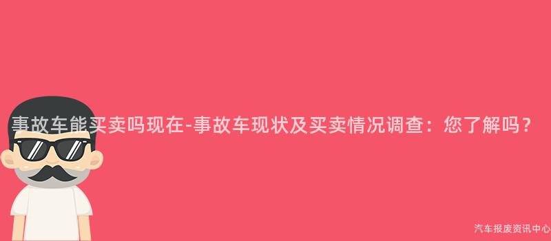 事故车能买卖吗现在-事故车现状及买卖情况调查：您了解吗？