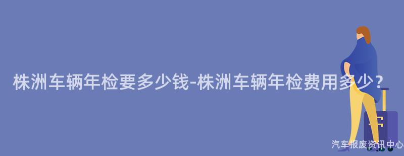 株洲车辆年检要多少钱-株洲车辆年检费用多少？