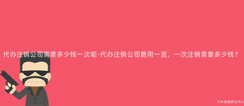 代办注销公司需要多少钱一次呢-代办注销公司费用一览，一次注销需要多少钱？