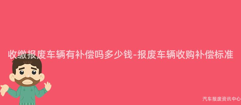 收缴报废车辆有补偿吗多少钱-报废车辆收购补偿标准